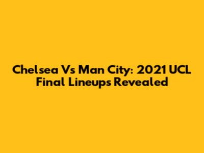 Chelsea Vs Man City: 2021 UCL Final Lineups Revealed