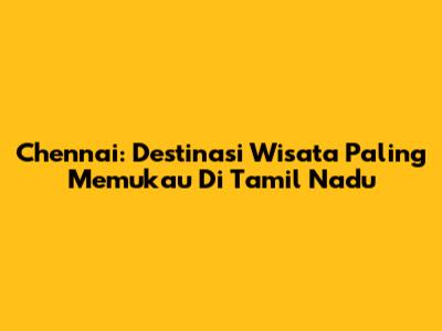 Chennai: Destinasi Wisata Paling Memukau Di Tamil Nadu