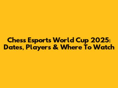 Chess Esports World Cup 2025: Dates, Players & Where To Watch