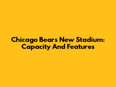 Chicago Bears New Stadium: Capacity And Features