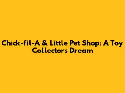 Chick-fil-A & Little Pet Shop: A Toy Collector's Dream
