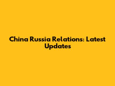 China Russia Relations: Latest Updates