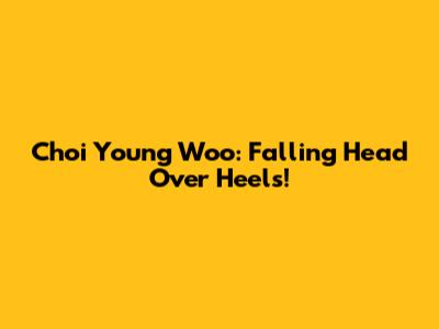 Choi Young Woo: Falling Head Over Heels!
