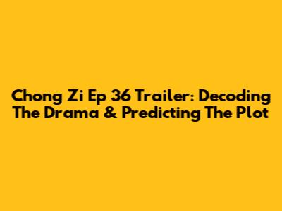 Chong Zi Ep 36 Trailer: Decoding The Drama & Predicting The Plot