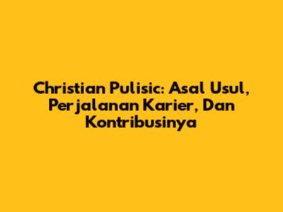 Christian Pulisic: Asal Usul, Perjalanan Karier, Dan Kontribusinya