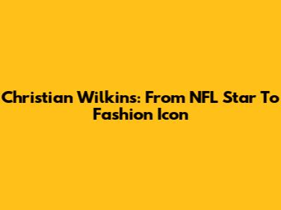 Christian Wilkins: From NFL Star To Fashion Icon