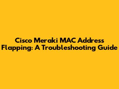 Cisco Meraki MAC Address Flapping: A Troubleshooting Guide