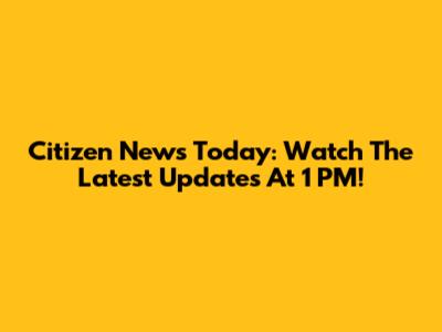 Citizen News Today: Watch The Latest Updates At 1 PM!