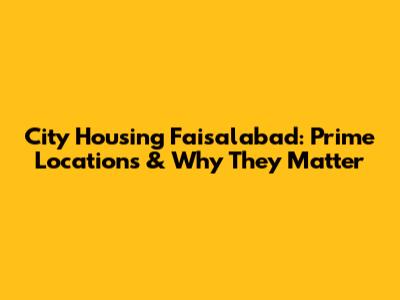 City Housing Faisalabad: Prime Locations & Why They Matter