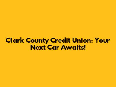 Clark County Credit Union: Your Next Car Awaits!