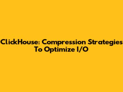 ClickHouse: Compression Strategies To Optimize I/O