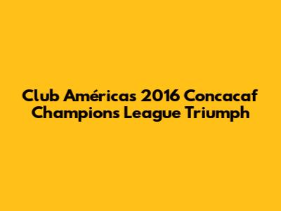 Club América's 2016 Concacaf Champions League Triumph