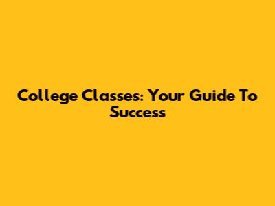 College Classes: Your Guide To Success