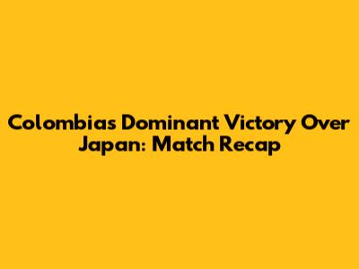 Colombia's Dominant Victory Over Japan: Match Recap