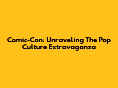Comic-Con: Unraveling The Pop Culture Extravaganza