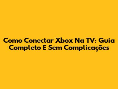 Como Conectar Xbox Na TV: Guia Completo E Sem Complicações