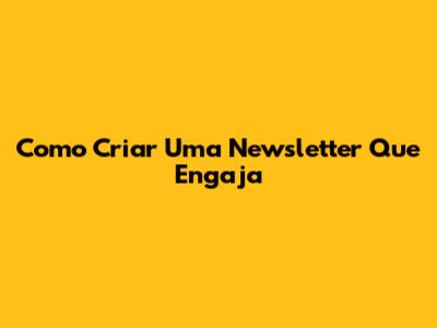 Como Criar Uma Newsletter Que Engaja