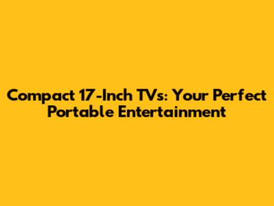 Compact 17-Inch TVs: Your Perfect Portable Entertainment