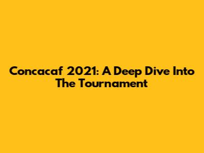 Concacaf 2021: A Deep Dive Into The Tournament