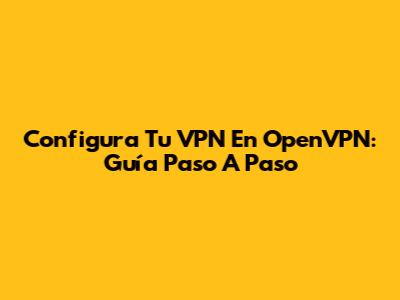 Configura Tu VPN En OpenVPN: Guía Paso A Paso