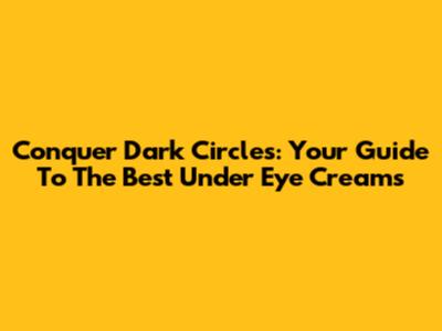 Conquer Dark Circles: Your Guide To The Best Under Eye Creams