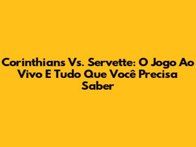 Corinthians Vs. Servette: O Jogo Ao Vivo E Tudo Que Você Precisa Saber