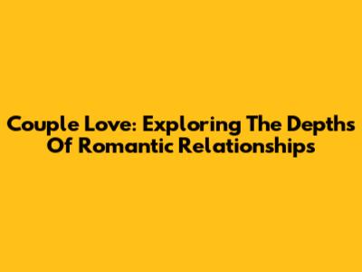 Couple Love: Exploring The Depths Of Romantic Relationships