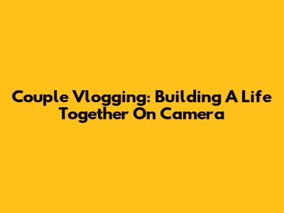 Couple Vlogging: Building A Life Together On Camera
