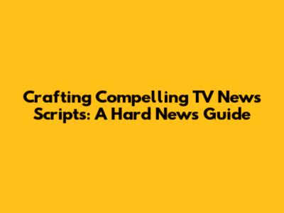 Crafting Compelling TV News Scripts: A Hard News Guide