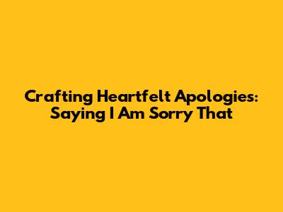 Crafting Heartfelt Apologies: Saying 'I Am Sorry That'