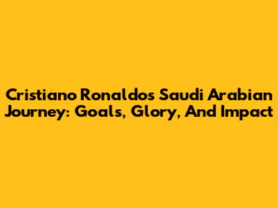 Cristiano Ronaldo's Saudi Arabian Journey: Goals, Glory, And Impact