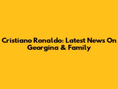 Cristiano Ronaldo: Latest News On Georgina & Family