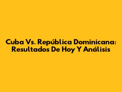 Cuba Vs. República Dominicana: Resultados De Hoy Y Análisis