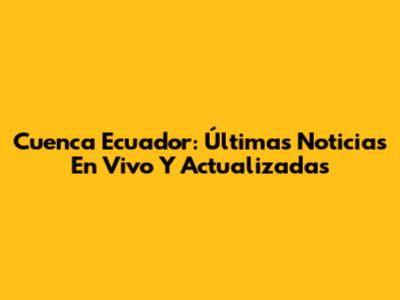 Cuenca Ecuador: Últimas Noticias En Vivo Y Actualizadas