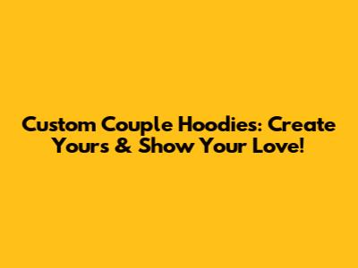 Custom Couple Hoodies: Create Yours & Show Your Love!