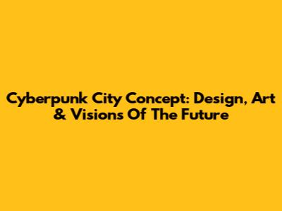 Cyberpunk City Concept: Design, Art & Visions Of The Future