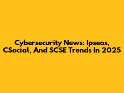 Cybersecurity News: Ipseos, CSocial, And SCSE Trends In 2025