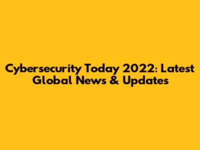 Cybersecurity Today 2022: Latest Global News & Updates