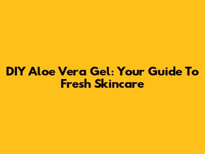 DIY Aloe Vera Gel: Your Guide To Fresh Skincare