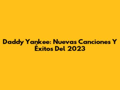 Daddy Yankee: Nuevas Canciones Y Éxitos Del 2023
