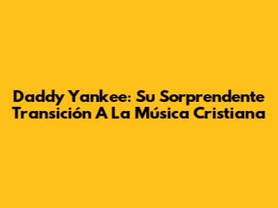 Daddy Yankee: Su Sorprendente Transición A La Música Cristiana