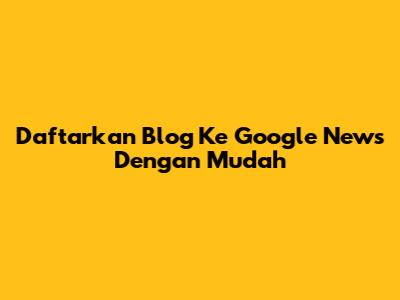 Daftarkan Blog Ke Google News Dengan Mudah