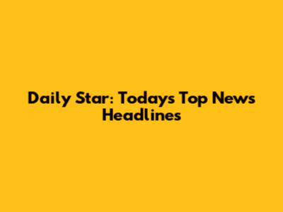 Daily Star: Today's Top News Headlines