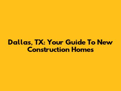 Dallas, TX: Your Guide To New Construction Homes