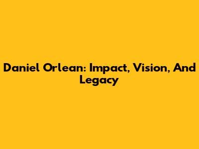 Daniel Orlean: Impact, Vision, And Legacy