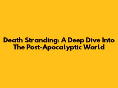 Death Stranding: A Deep Dive Into The Post-Apocalyptic World
