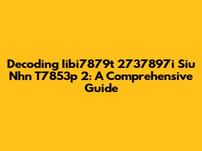 Decoding Iibi7879t 2737897i Siu Nhn T7853p 2: A Comprehensive Guide