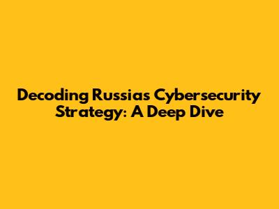 Decoding Russia's Cybersecurity Strategy: A Deep Dive