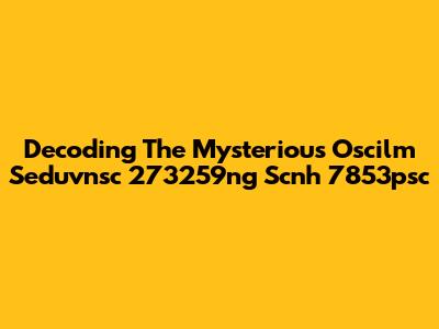 Decoding The Mysterious Oscilm Seduvnsc 273259ng Scnh 7853psc