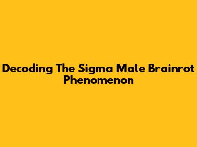 Decoding The Sigma Male Brainrot Phenomenon